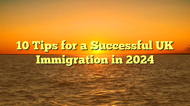 10 Tips for a Successful UK Immigration in 2024
